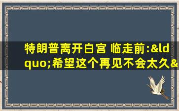 特朗普离开白宫 临走前:“希望这个再见不会太久”